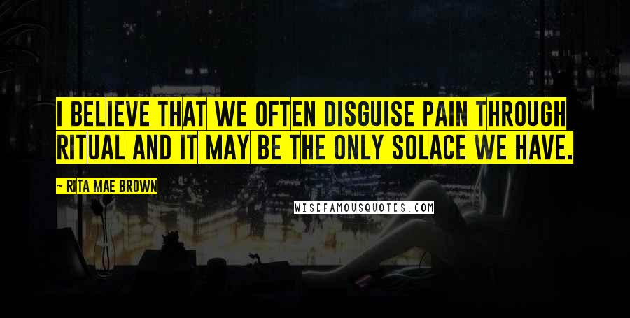 Rita Mae Brown Quotes: I believe that we often disguise pain through ritual and it may be the only solace we have.