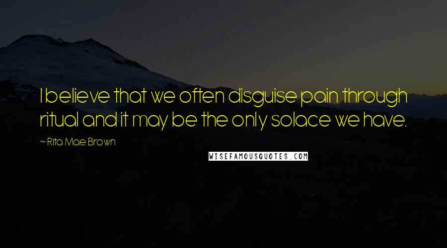 Rita Mae Brown Quotes: I believe that we often disguise pain through ritual and it may be the only solace we have.