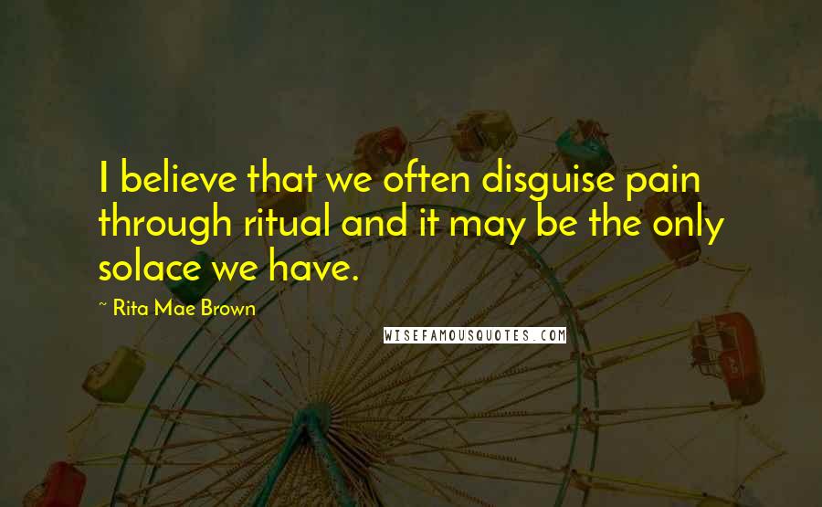 Rita Mae Brown Quotes: I believe that we often disguise pain through ritual and it may be the only solace we have.