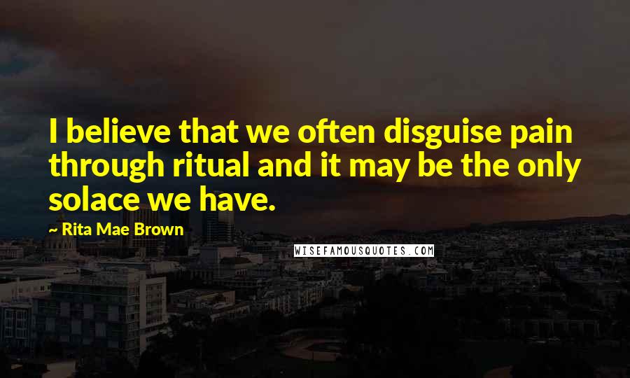 Rita Mae Brown Quotes: I believe that we often disguise pain through ritual and it may be the only solace we have.