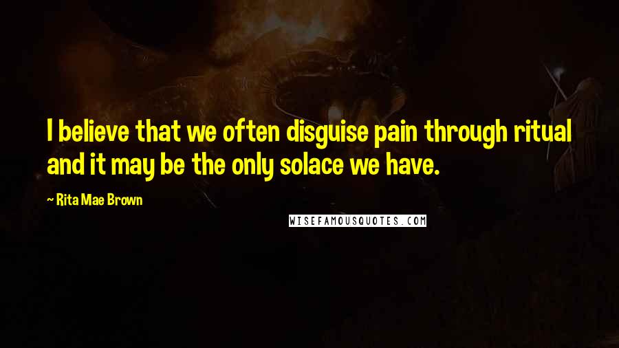 Rita Mae Brown Quotes: I believe that we often disguise pain through ritual and it may be the only solace we have.