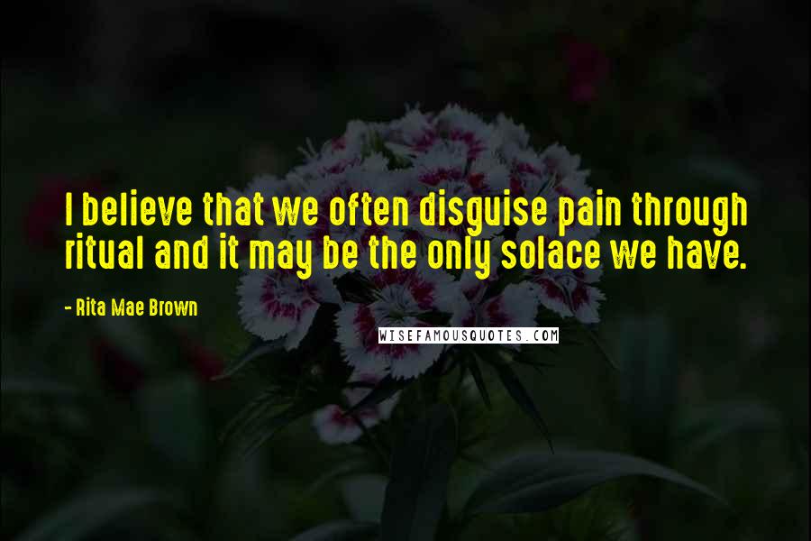 Rita Mae Brown Quotes: I believe that we often disguise pain through ritual and it may be the only solace we have.