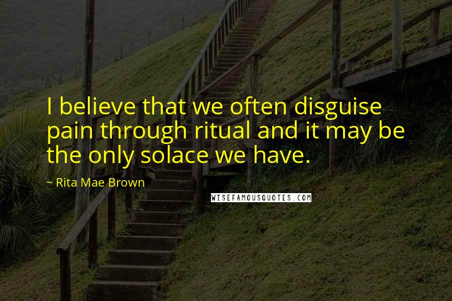 Rita Mae Brown Quotes: I believe that we often disguise pain through ritual and it may be the only solace we have.