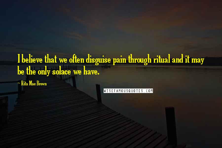 Rita Mae Brown Quotes: I believe that we often disguise pain through ritual and it may be the only solace we have.
