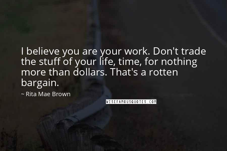 Rita Mae Brown Quotes: I believe you are your work. Don't trade the stuff of your life, time, for nothing more than dollars. That's a rotten bargain.