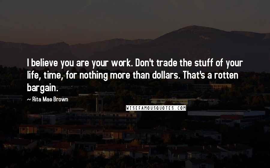 Rita Mae Brown Quotes: I believe you are your work. Don't trade the stuff of your life, time, for nothing more than dollars. That's a rotten bargain.