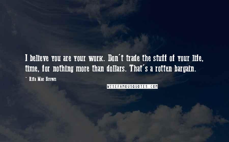 Rita Mae Brown Quotes: I believe you are your work. Don't trade the stuff of your life, time, for nothing more than dollars. That's a rotten bargain.