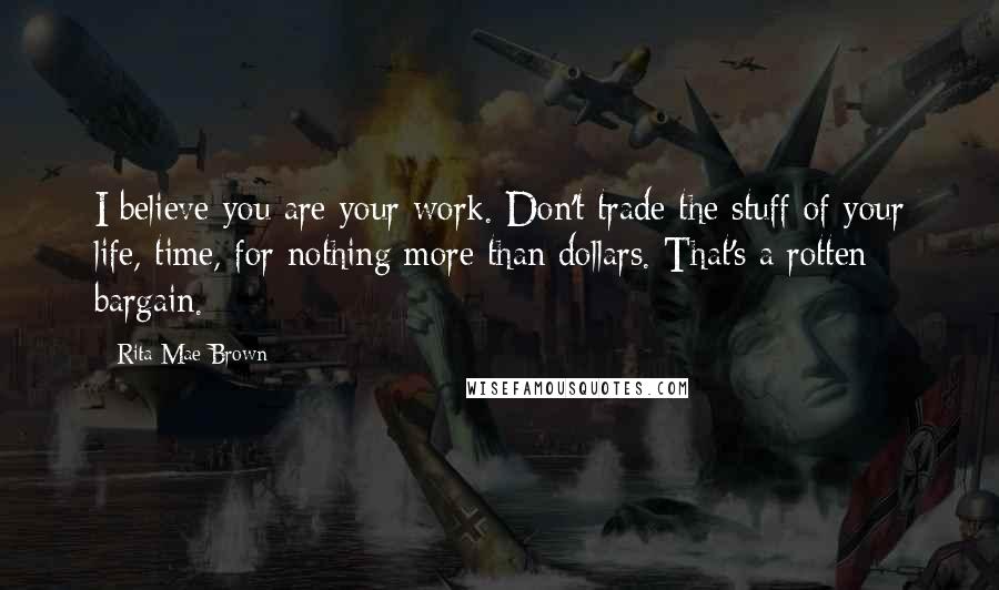 Rita Mae Brown Quotes: I believe you are your work. Don't trade the stuff of your life, time, for nothing more than dollars. That's a rotten bargain.