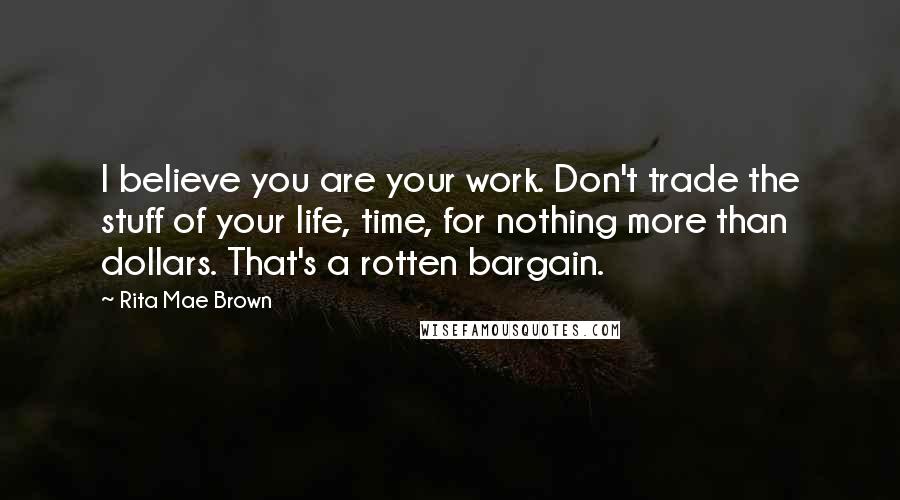 Rita Mae Brown Quotes: I believe you are your work. Don't trade the stuff of your life, time, for nothing more than dollars. That's a rotten bargain.