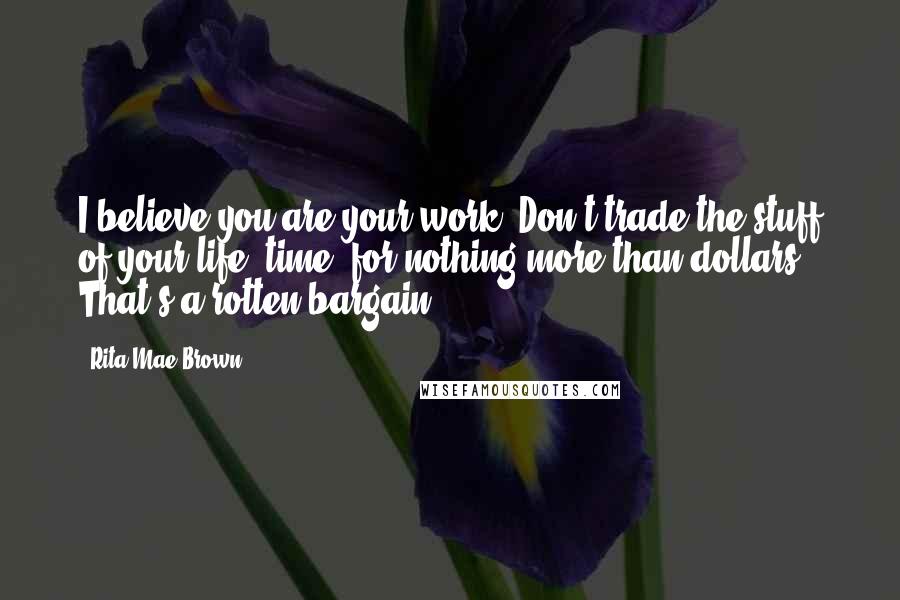 Rita Mae Brown Quotes: I believe you are your work. Don't trade the stuff of your life, time, for nothing more than dollars. That's a rotten bargain.