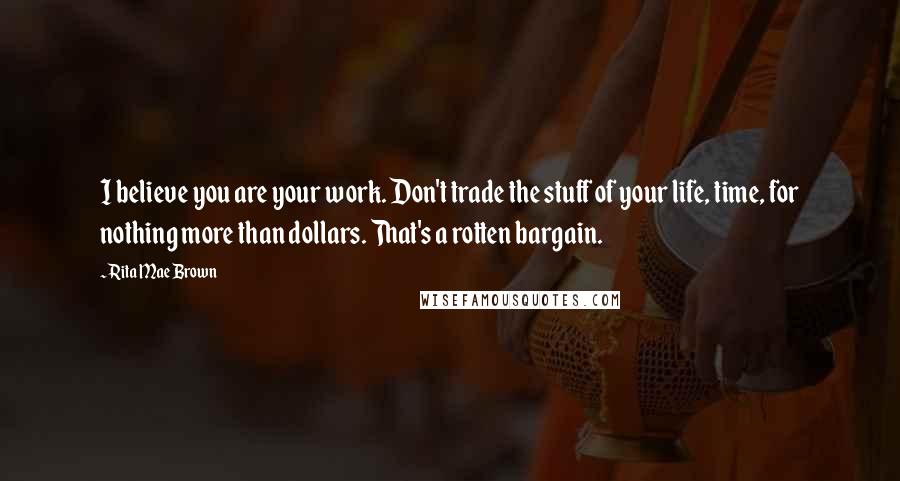 Rita Mae Brown Quotes: I believe you are your work. Don't trade the stuff of your life, time, for nothing more than dollars. That's a rotten bargain.