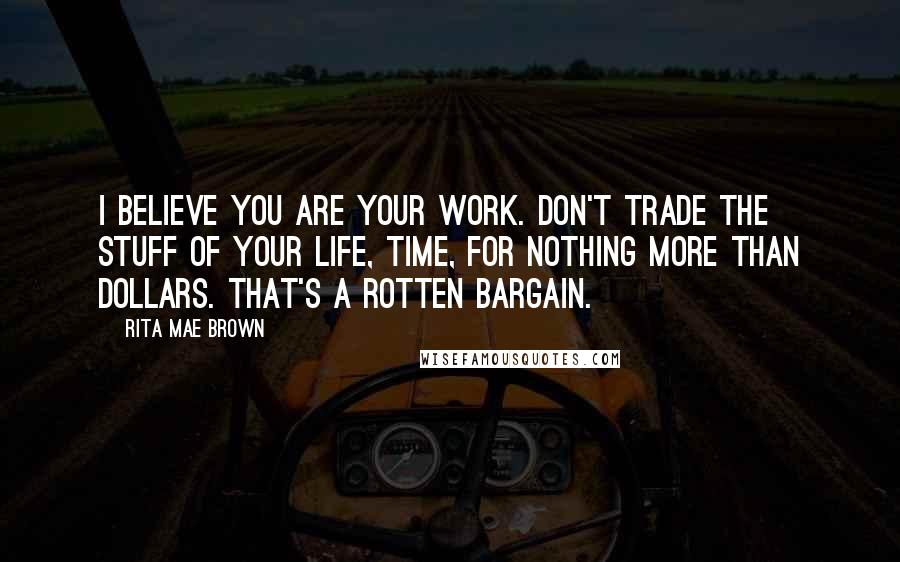 Rita Mae Brown Quotes: I believe you are your work. Don't trade the stuff of your life, time, for nothing more than dollars. That's a rotten bargain.