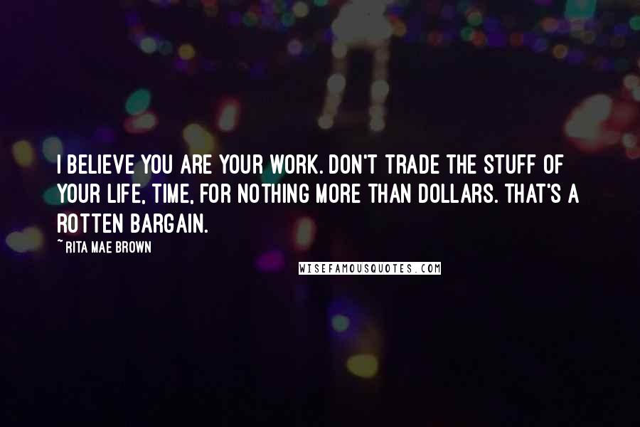 Rita Mae Brown Quotes: I believe you are your work. Don't trade the stuff of your life, time, for nothing more than dollars. That's a rotten bargain.