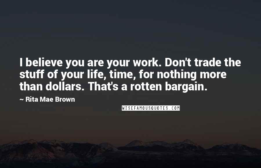 Rita Mae Brown Quotes: I believe you are your work. Don't trade the stuff of your life, time, for nothing more than dollars. That's a rotten bargain.