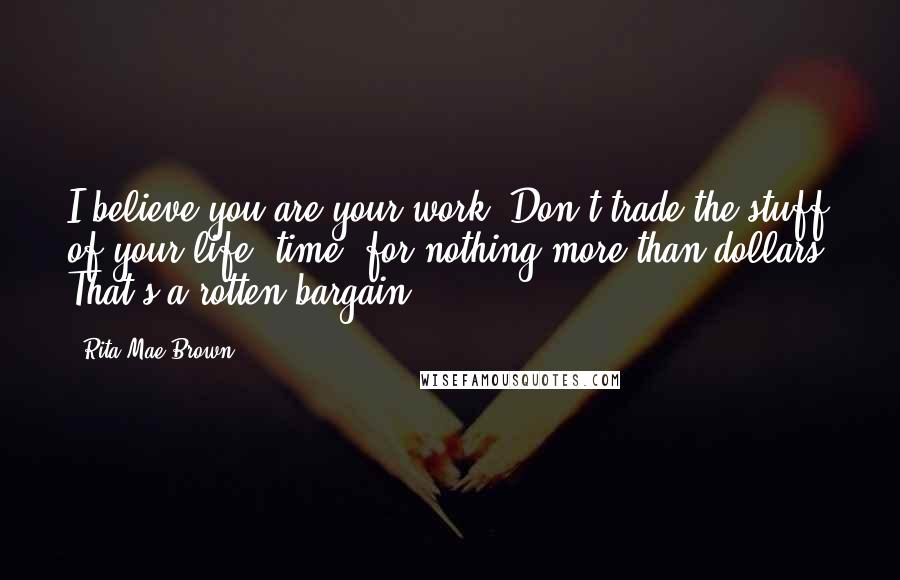 Rita Mae Brown Quotes: I believe you are your work. Don't trade the stuff of your life, time, for nothing more than dollars. That's a rotten bargain.