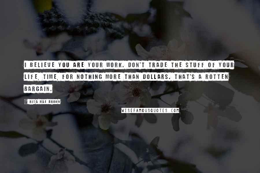 Rita Mae Brown Quotes: I believe you are your work. Don't trade the stuff of your life, time, for nothing more than dollars. That's a rotten bargain.