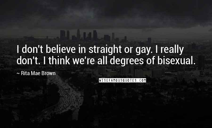 Rita Mae Brown Quotes: I don't believe in straight or gay. I really don't. I think we're all degrees of bisexual.
