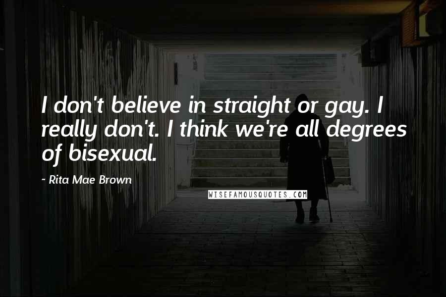 Rita Mae Brown Quotes: I don't believe in straight or gay. I really don't. I think we're all degrees of bisexual.