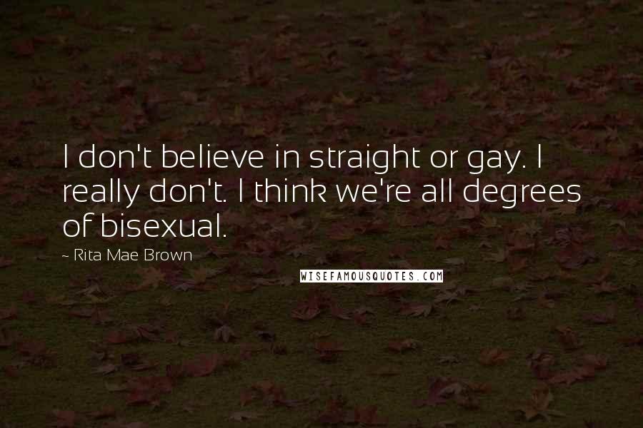 Rita Mae Brown Quotes: I don't believe in straight or gay. I really don't. I think we're all degrees of bisexual.