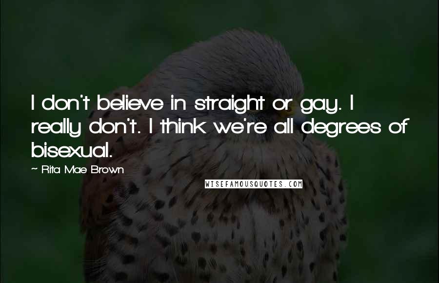 Rita Mae Brown Quotes: I don't believe in straight or gay. I really don't. I think we're all degrees of bisexual.