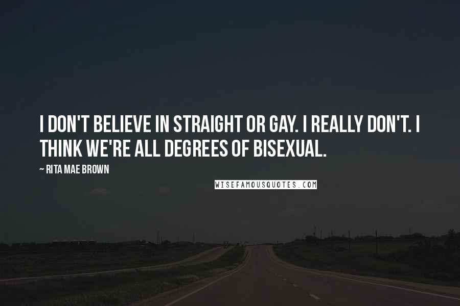 Rita Mae Brown Quotes: I don't believe in straight or gay. I really don't. I think we're all degrees of bisexual.