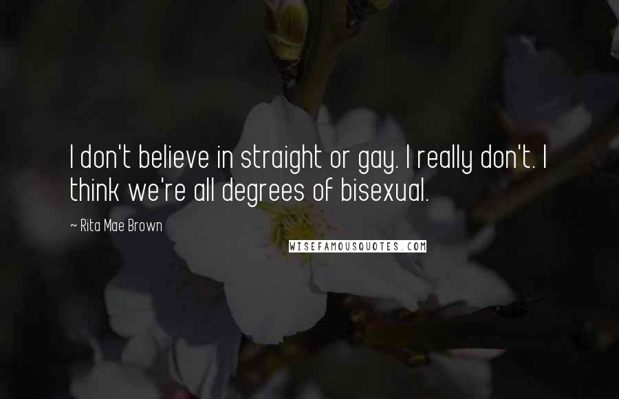 Rita Mae Brown Quotes: I don't believe in straight or gay. I really don't. I think we're all degrees of bisexual.