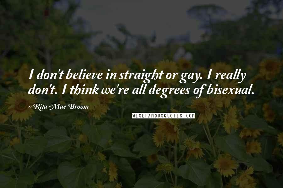 Rita Mae Brown Quotes: I don't believe in straight or gay. I really don't. I think we're all degrees of bisexual.