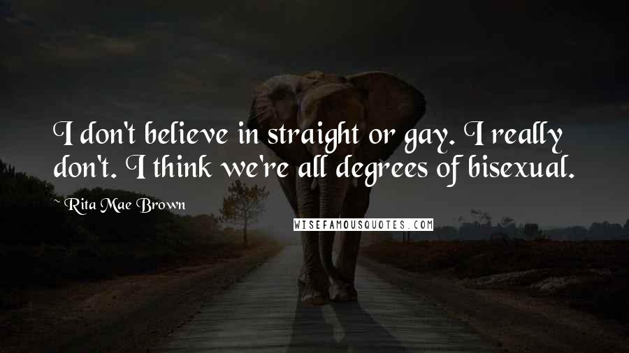 Rita Mae Brown Quotes: I don't believe in straight or gay. I really don't. I think we're all degrees of bisexual.