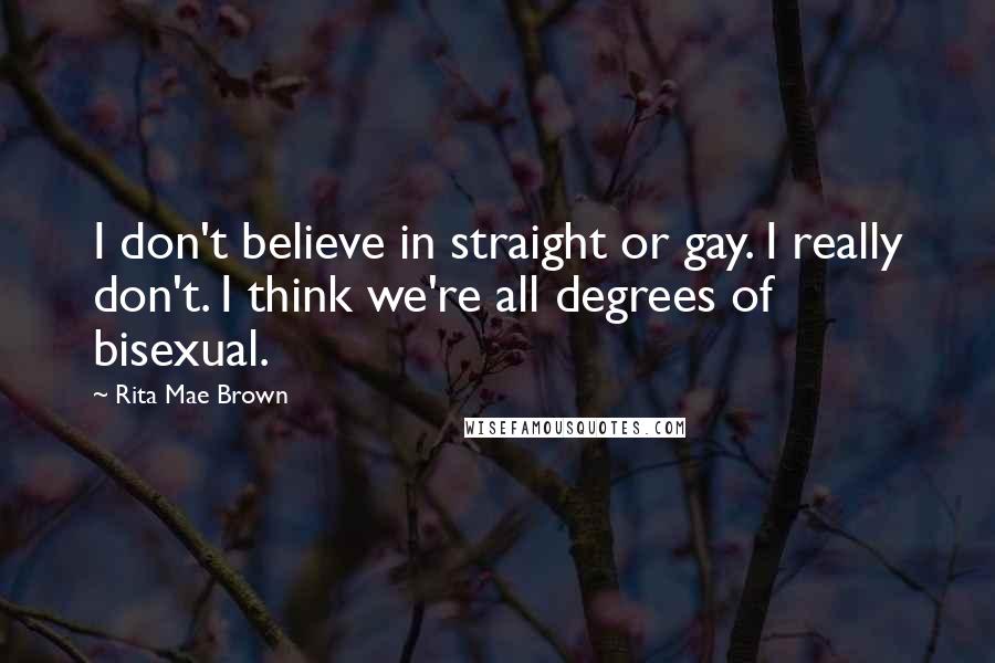 Rita Mae Brown Quotes: I don't believe in straight or gay. I really don't. I think we're all degrees of bisexual.