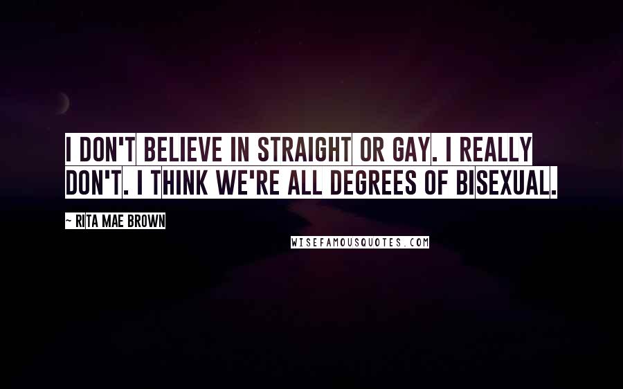 Rita Mae Brown Quotes: I don't believe in straight or gay. I really don't. I think we're all degrees of bisexual.