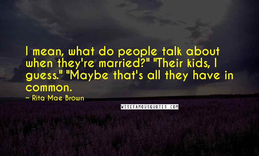 Rita Mae Brown Quotes: I mean, what do people talk about when they're married?" "Their kids, I guess." "Maybe that's all they have in common.