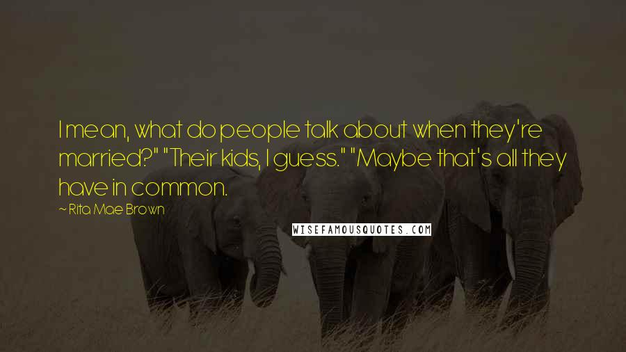 Rita Mae Brown Quotes: I mean, what do people talk about when they're married?" "Their kids, I guess." "Maybe that's all they have in common.