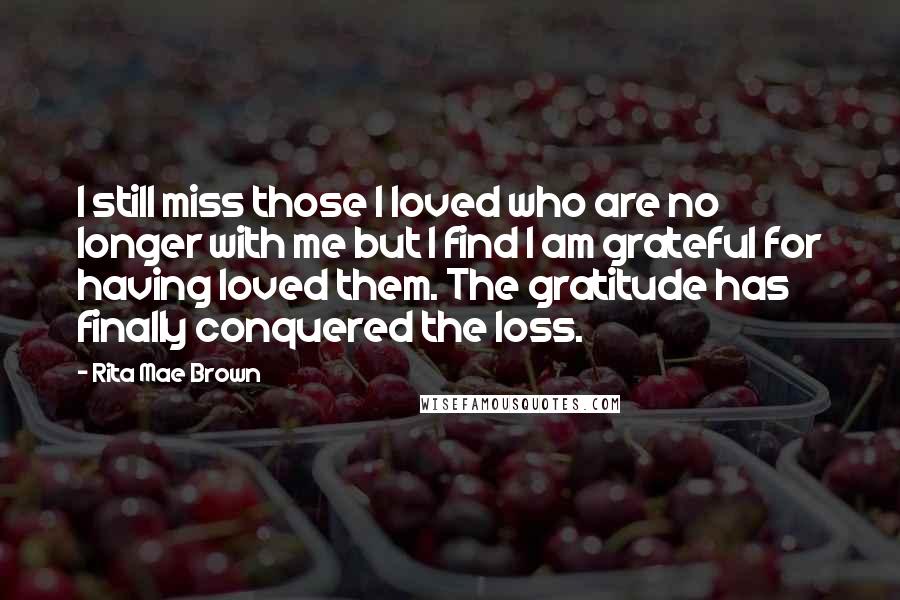 Rita Mae Brown Quotes: I still miss those I loved who are no longer with me but I find I am grateful for having loved them. The gratitude has finally conquered the loss.
