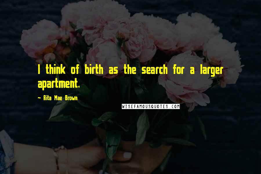 Rita Mae Brown Quotes: I think of birth as the search for a larger apartment.