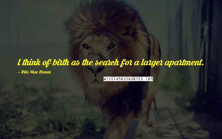 Rita Mae Brown Quotes: I think of birth as the search for a larger apartment.