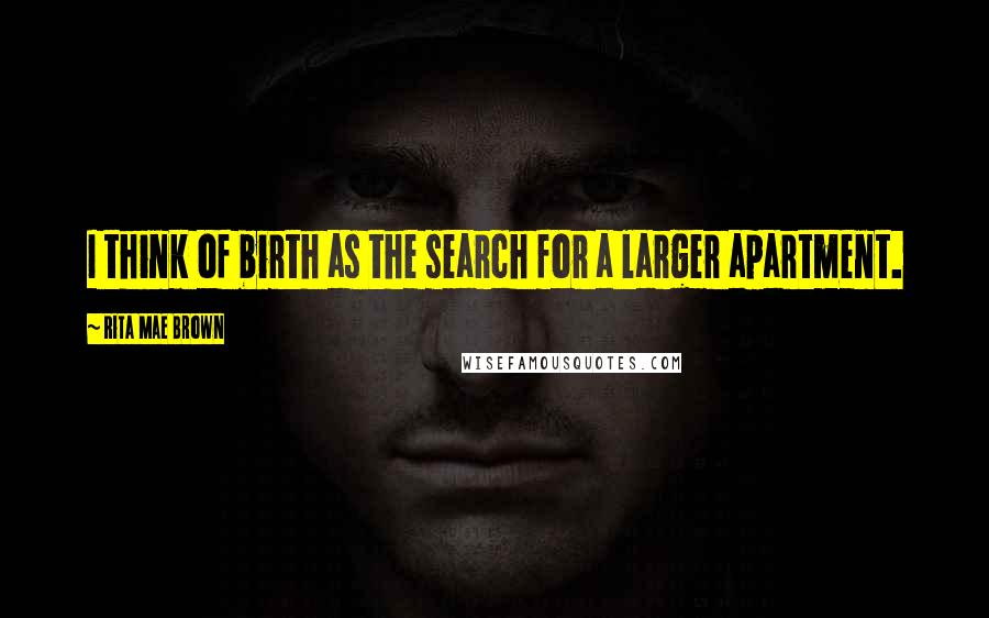 Rita Mae Brown Quotes: I think of birth as the search for a larger apartment.