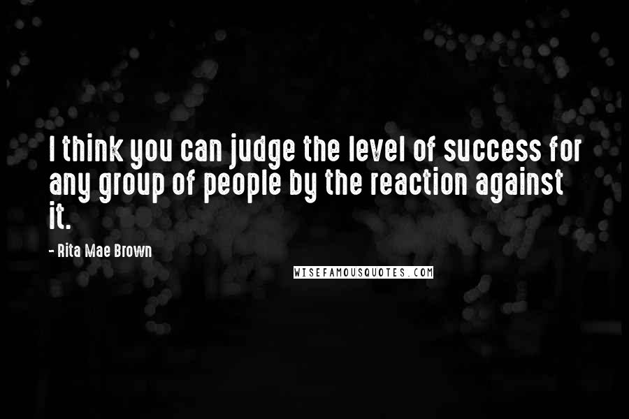 Rita Mae Brown Quotes: I think you can judge the level of success for any group of people by the reaction against it.