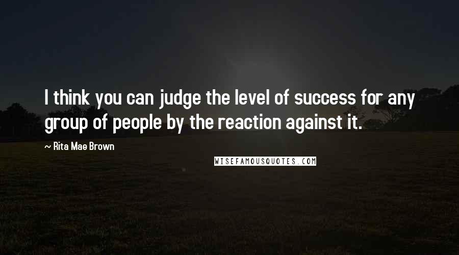 Rita Mae Brown Quotes: I think you can judge the level of success for any group of people by the reaction against it.