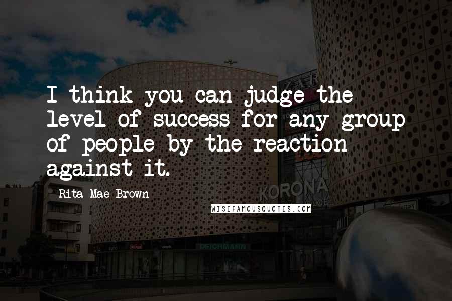 Rita Mae Brown Quotes: I think you can judge the level of success for any group of people by the reaction against it.