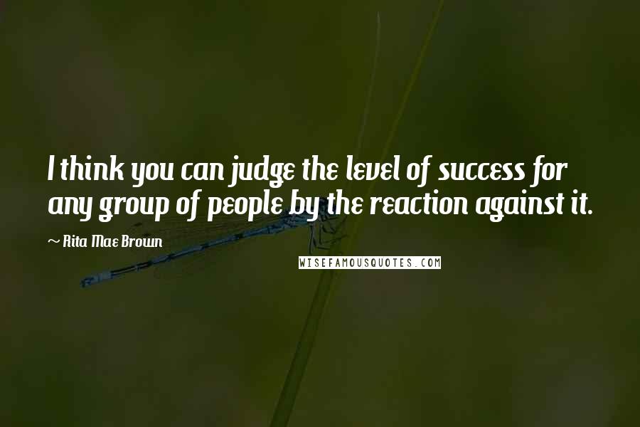 Rita Mae Brown Quotes: I think you can judge the level of success for any group of people by the reaction against it.