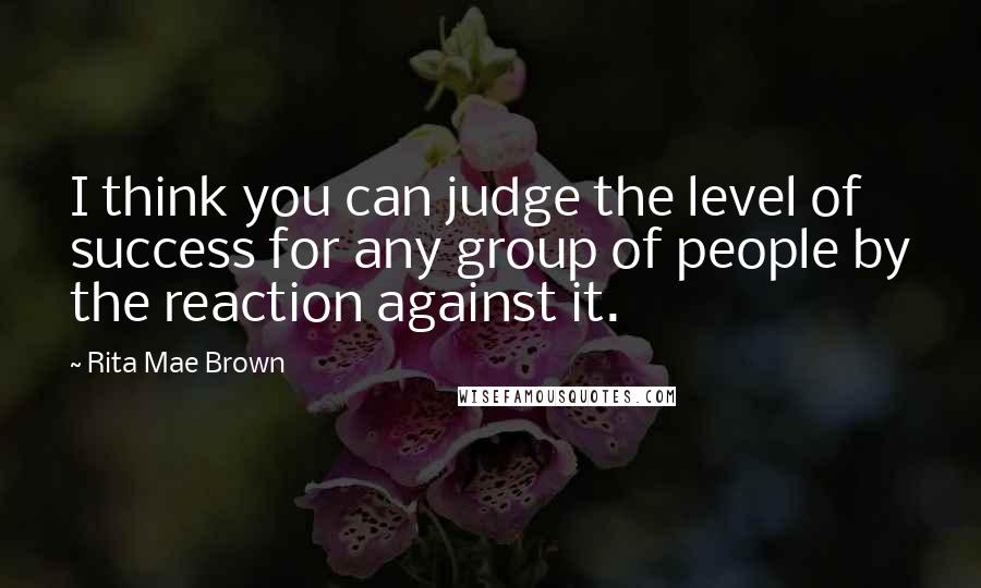 Rita Mae Brown Quotes: I think you can judge the level of success for any group of people by the reaction against it.