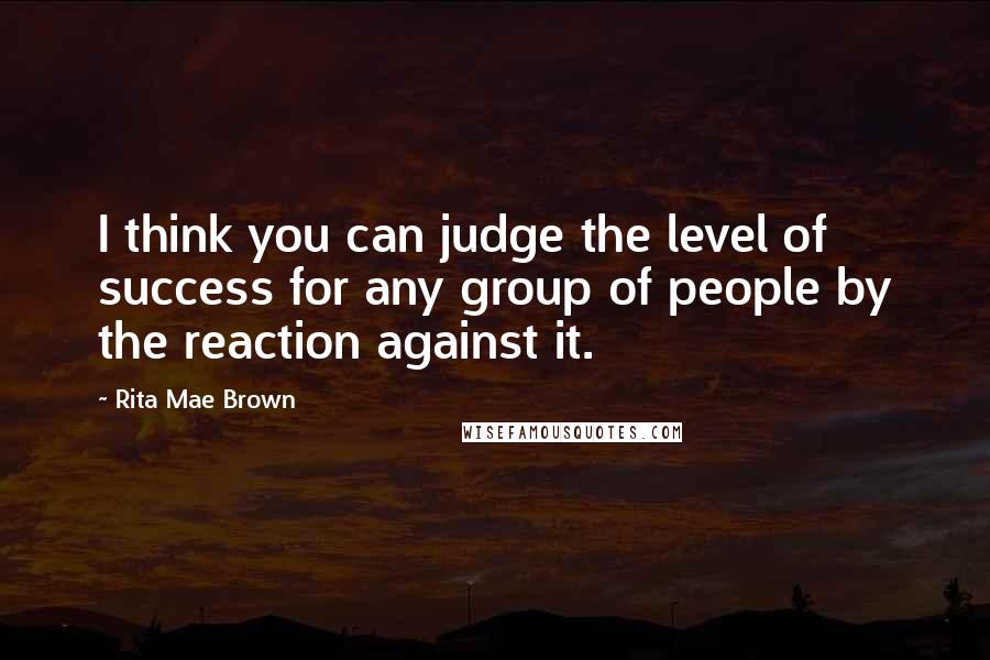 Rita Mae Brown Quotes: I think you can judge the level of success for any group of people by the reaction against it.