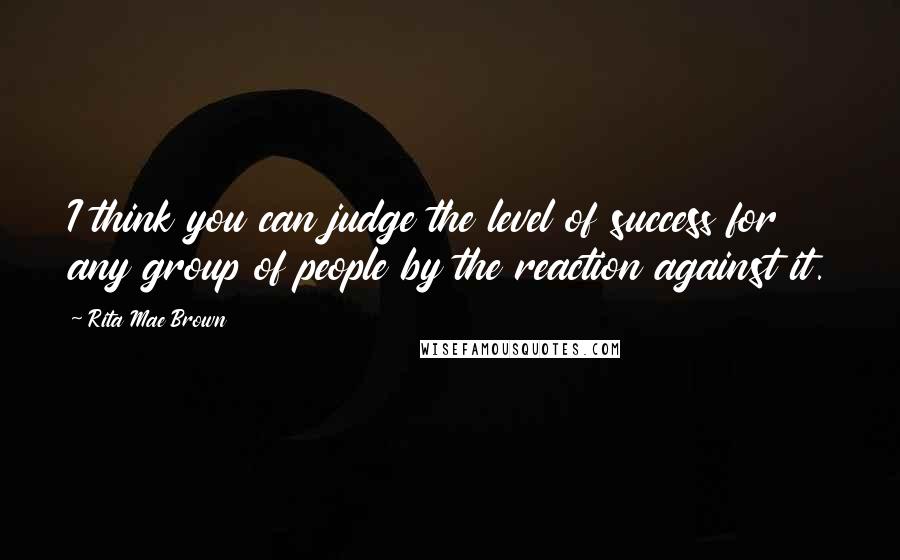 Rita Mae Brown Quotes: I think you can judge the level of success for any group of people by the reaction against it.