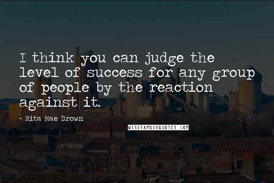 Rita Mae Brown Quotes: I think you can judge the level of success for any group of people by the reaction against it.