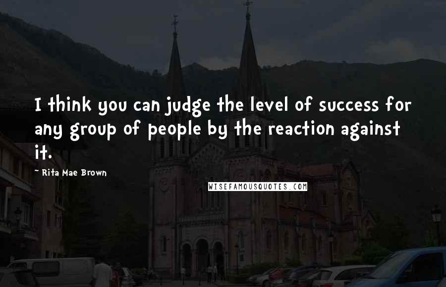 Rita Mae Brown Quotes: I think you can judge the level of success for any group of people by the reaction against it.