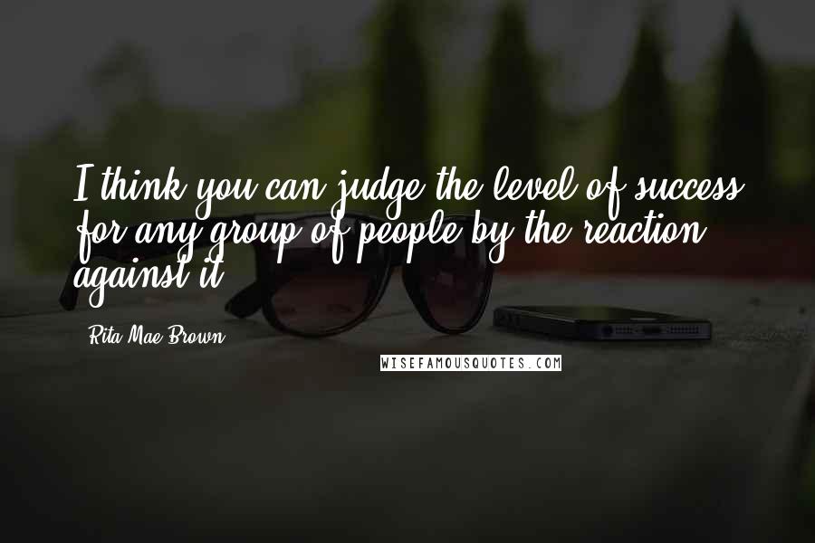 Rita Mae Brown Quotes: I think you can judge the level of success for any group of people by the reaction against it.