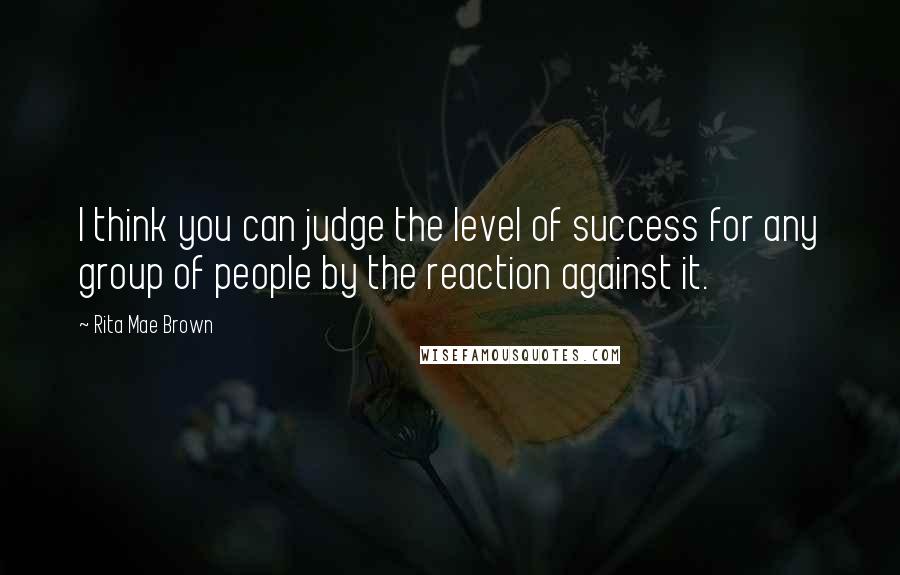 Rita Mae Brown Quotes: I think you can judge the level of success for any group of people by the reaction against it.