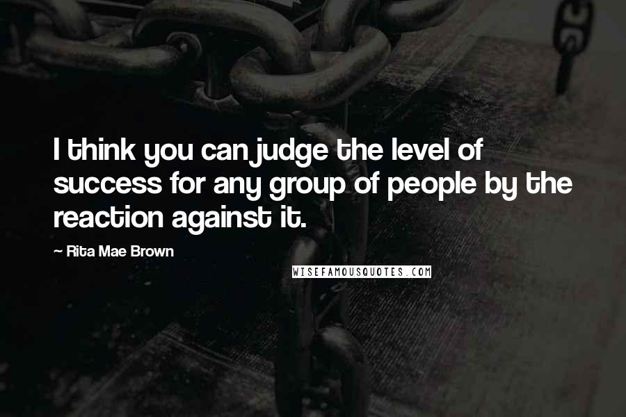 Rita Mae Brown Quotes: I think you can judge the level of success for any group of people by the reaction against it.