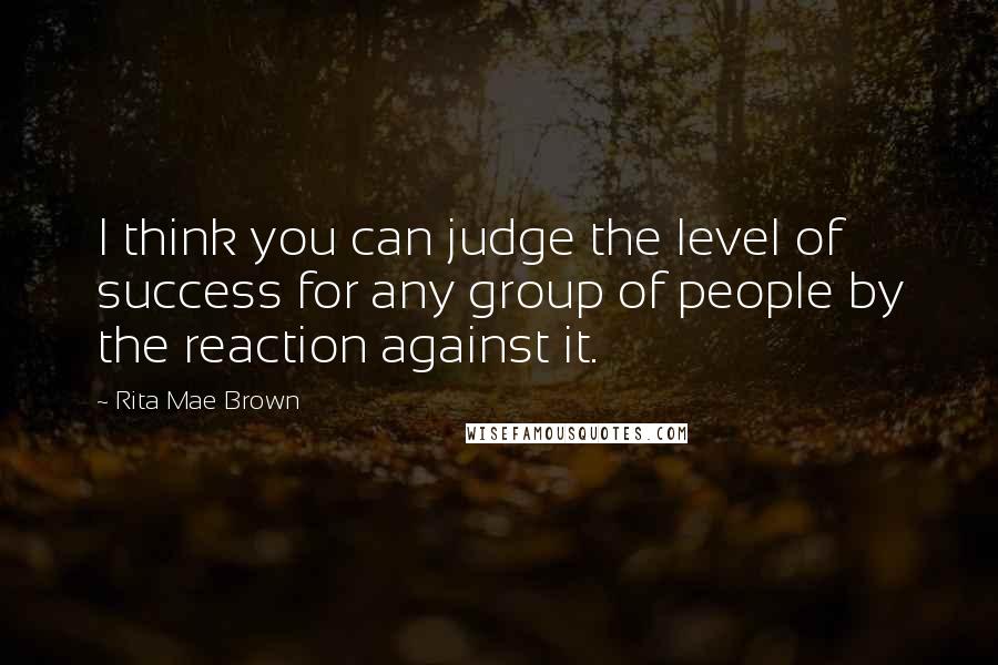 Rita Mae Brown Quotes: I think you can judge the level of success for any group of people by the reaction against it.