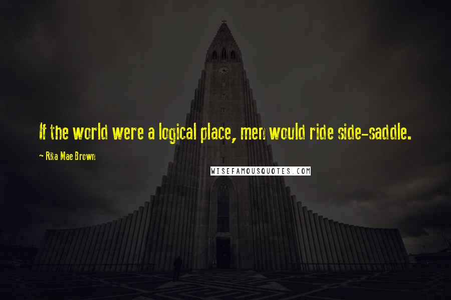 Rita Mae Brown Quotes: If the world were a logical place, men would ride side-saddle.